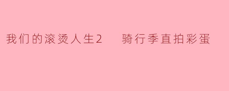 我们的滚烫人生2 骑行季直拍彩蛋